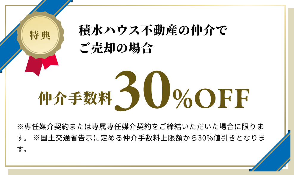 積水ハウス不動産の仲介でご売却の場合 仲介手数料30%OFF ※専任媒介契約及び又は専属専任媒介契約をご締結いただいた場合に限ります。 ※国土交通省告示に定める仲介手数料上限額から30%値引きとなります。