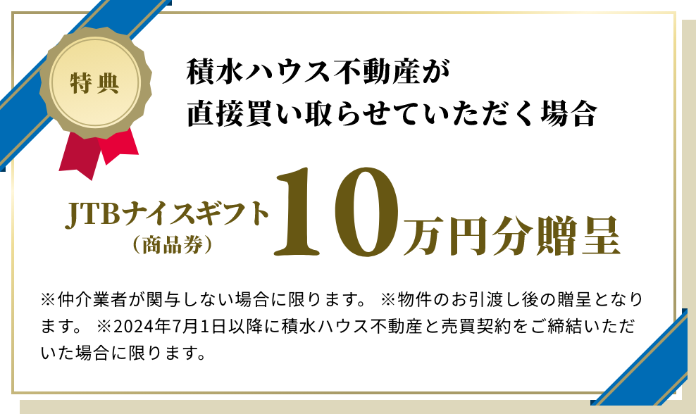 積水ハウス不動産が直接買い取らせていただく場合 JTBナイスギフト（商品券）10万円分贈呈 ※仲介業者が関与しない場合に限ります。 ※物件のお引渡し後の贈呈となります。 ※2024年7月1日以降に積水ハウス不動産と売買契約をご締結いただいた場合に限ります。